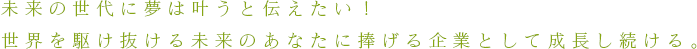 未来の世代に夢は叶うと伝えたい！世界を駆け抜ける未来のあなたに捧げる企業として成長し続ける。