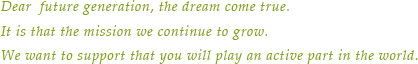 Dear  future generation, the dream come true.It is that the mission we continue to grow.We want to support that you will play an active part in the world.